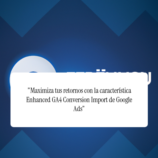 "Maximiza tus retornos con la característica Enhanced GA4 Conversion Import de Google Ads"